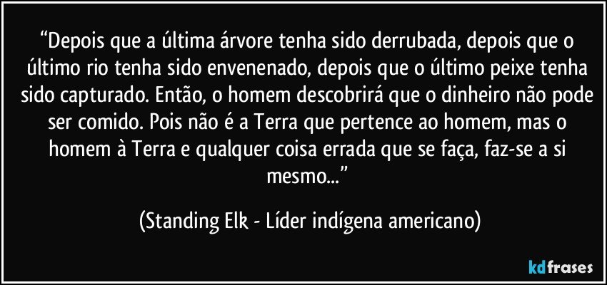 “Depois que a última árvore tenha sido derrubada, depois que o último rio tenha sido envenenado, depois que o último peixe tenha sido capturado. Então, o homem descobrirá que o dinheiro não pode ser comido. Pois não é a Terra que pertence ao homem, mas o homem à Terra e qualquer coisa errada que se faça, faz-se a si mesmo...” (Standing Elk - Líder indígena americano)