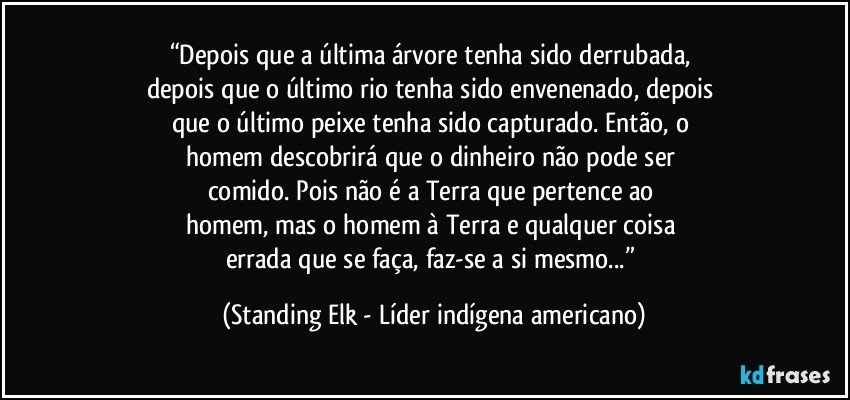 “Depois que a última árvore tenha sido derrubada, 
depois que o último rio tenha sido envenenado, depois 
que o último peixe tenha sido capturado. Então, o 
homem descobrirá que o dinheiro não pode ser 
comido. Pois não é a Terra que pertence ao 
homem, mas o homem à Terra e qualquer coisa 
errada que se faça, faz-se a si mesmo...” (Standing Elk - Líder indígena americano)