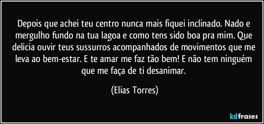 Depois que achei teu centro nunca mais fiquei inclinado. Nado e mergulho fundo na tua lagoa e como tens sido boa pra mim. Que delicia ouvir teus sussurros acompanhados de movimentos que me leva ao bem-estar. E te amar me faz tão bem! E não tem ninguém que me faça de ti desanimar. (Elias Torres)