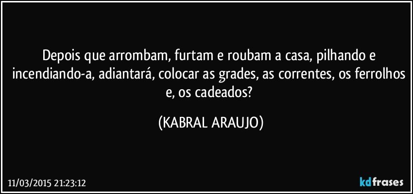 Depois que arrombam, furtam e roubam a casa, pilhando e incendiando-a, adiantará, colocar as grades, as correntes, os ferrolhos e, os cadeados? (KABRAL ARAUJO)