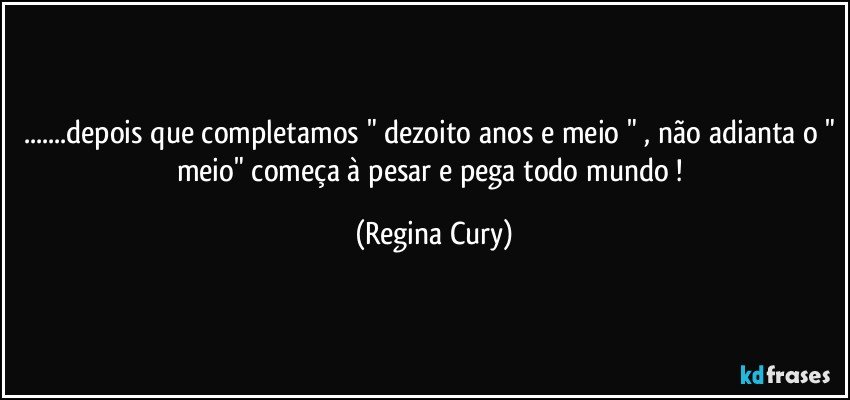 ...depois que completamos " dezoito anos e meio " , não adianta o " meio" começa à pesar e pega todo mundo ! (Regina Cury)