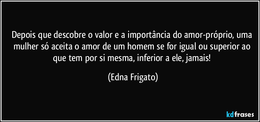 Depois que descobre o valor e a importância do amor-próprio, uma mulher só aceita o amor de um homem se for igual ou superior ao que tem por si mesma, inferior a ele, jamais! (Edna Frigato)