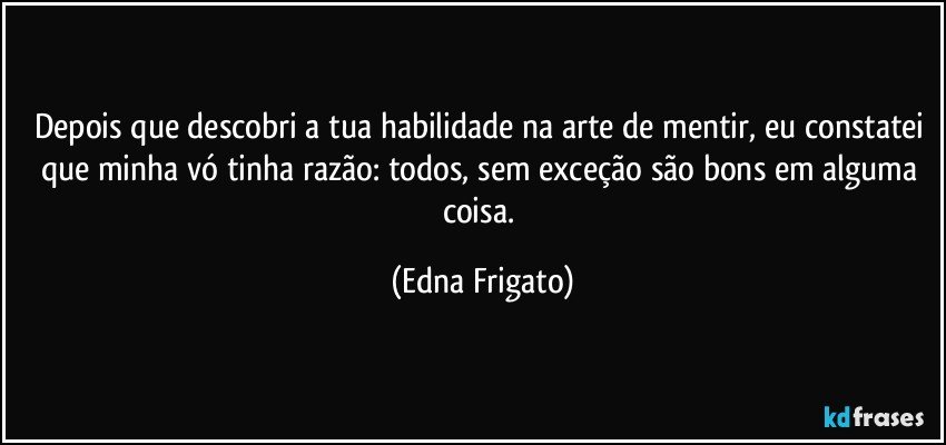 Depois que descobri a tua habilidade na arte de mentir, eu constatei que minha vó tinha razão: todos, sem exceção são bons em alguma coisa. (Edna Frigato)