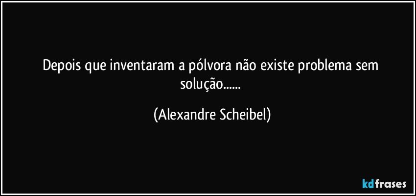 Depois que inventaram a pólvora não existe problema sem solução... (Alexandre Scheibel)