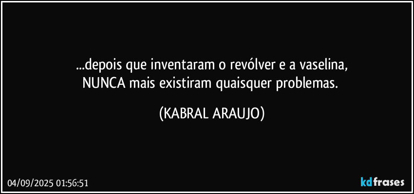 ...depois que inventaram o revólver e a vaselina,
NUNCA mais existiram quaisquer problemas. (KABRAL ARAUJO)