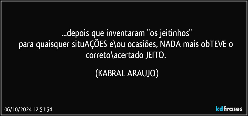 ...depois que inventaram "os jeitinhos"
para quaisquer situAÇÕES e\ou ocasiões, NADA mais obTEVE o correto\acertado JEITO. (KABRAL ARAUJO)