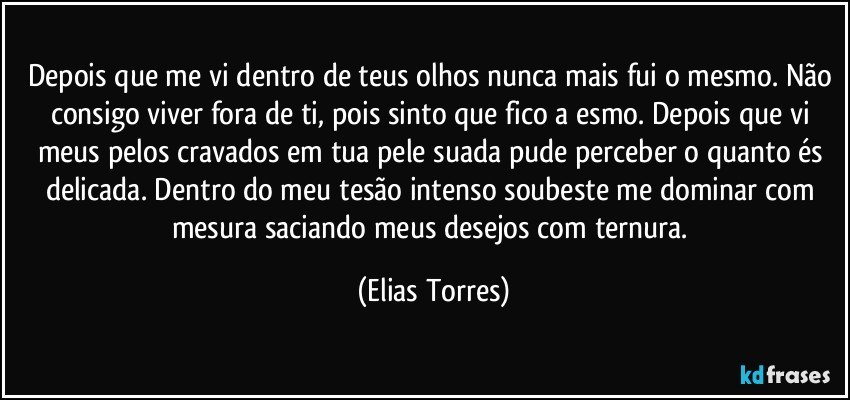 Depois que me vi dentro de teus olhos nunca mais fui o mesmo. Não consigo viver fora de ti, pois sinto que fico a esmo. Depois que vi meus pelos cravados em tua pele suada pude perceber o quanto és delicada. Dentro do meu tesão intenso soubeste me dominar com mesura saciando meus desejos com ternura. (Elias Torres)