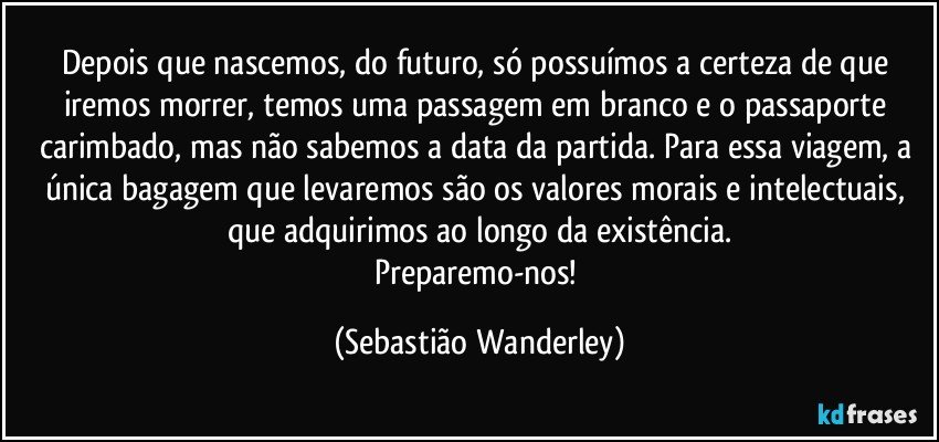 Depois que nascemos, do futuro, só possuímos a certeza de que iremos morrer, temos uma passagem em branco e o passaporte carimbado, mas não sabemos a data da partida. Para essa viagem, a única bagagem que levaremos são os valores morais e intelectuais, que adquirimos ao longo da existência.
Preparemo-nos! (Sebastião Wanderley)