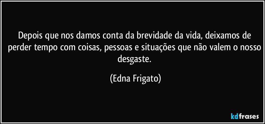 Depois que nos damos conta da brevidade da vida, deixamos de perder tempo com coisas, pessoas e situações que não valem o nosso desgaste. (Edna Frigato)