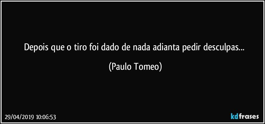 Depois que o tiro foi dado de nada adianta pedir desculpas... (Paulo Tomeo)