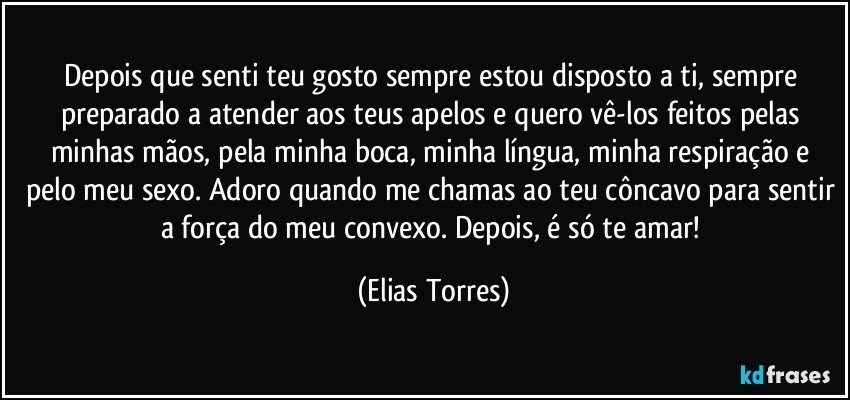 Depois que senti teu gosto sempre estou disposto a ti, sempre preparado a atender aos teus apelos e quero vê-los feitos pelas minhas mãos, pela minha boca, minha língua, minha respiração e pelo meu sexo. Adoro quando me chamas ao teu côncavo para sentir a força do meu convexo.  Depois, é só te amar! (Elias Torres)