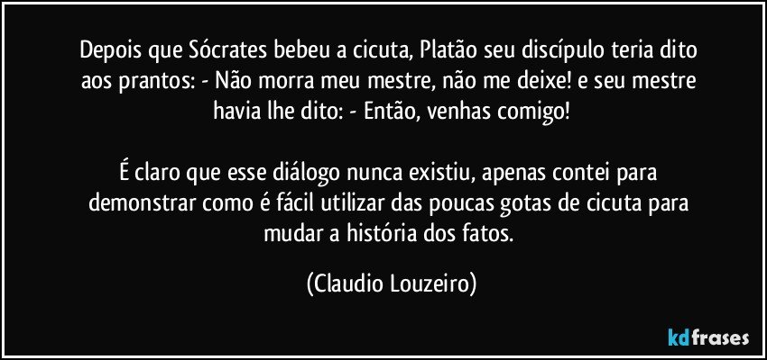 Depois que Sócrates bebeu a cicuta, Platão seu discípulo teria dito aos prantos: - Não morra meu mestre, não me deixe! e seu mestre havia lhe dito: - Então, venhas comigo!

É claro que esse diálogo nunca existiu, apenas contei para demonstrar como é fácil utilizar das poucas gotas de cicuta para mudar a história dos fatos. (Claudio Louzeiro)