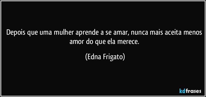 Depois que uma mulher aprende a se amar, nunca mais aceita menos amor do que ela merece. (Edna Frigato)