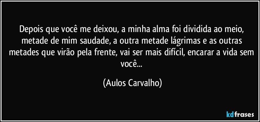 Depois que você me deixou, a minha alma foi dividida ao meio, metade de mim saudade, a outra metade lágrimas e as outras metades que virão pela frente, vai ser mais difícil, encarar a vida sem você... (Aulos Carvalho)