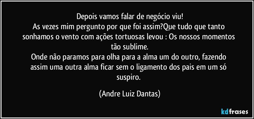 Depois vamos falar de negócio viu!
As vezes mim pergunto por que foi assim?Que tudo que tanto sonhamos o vento com ações tortuosas levou : Os nossos momentos tão sublime.
Onde não paramos para olha para a alma um do outro, fazendo assim uma outra alma ficar sem o ligamento dos pais em um só suspiro. (Andre Luiz Dantas)