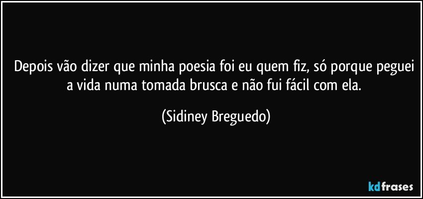 Depois vão dizer que minha poesia foi eu quem fiz, só porque peguei a vida numa tomada brusca e não fui fácil com ela. (Sidiney Breguedo)