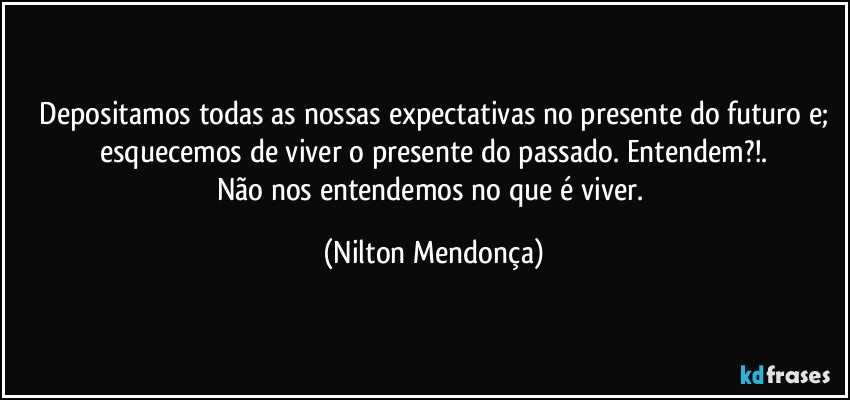 ⁠Depositamos todas as nossas expectativas no presente do futuro e; esquecemos de viver o presente do passado. Entendem?!.
Não nos entendemos no que é viver. (Nilton Mendonça)