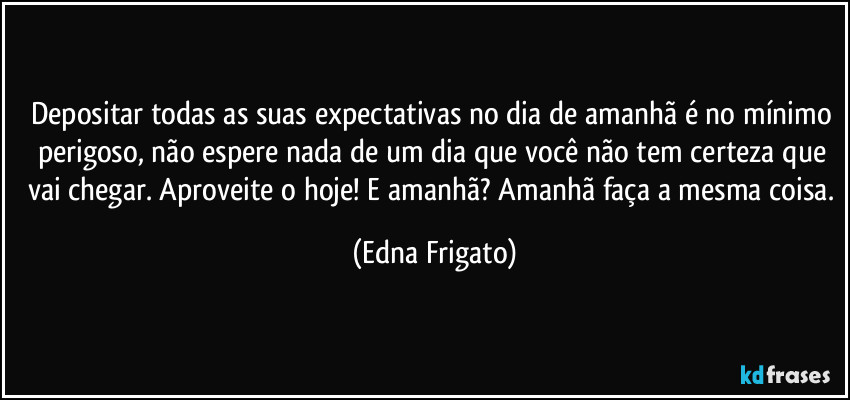 Depositar todas as suas expectativas no dia de amanhã é no mínimo perigoso, não espere nada de um dia que você não tem certeza que vai chegar. Aproveite o hoje! E amanhã? Amanhã faça a mesma coisa. (Edna Frigato)