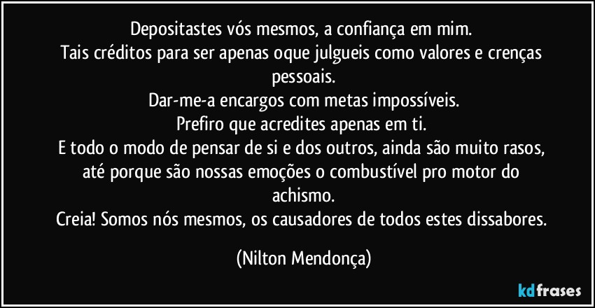 Depositastes vós mesmos, a confiança em mim. 
Tais créditos para ser apenas oque julgueis como valores e crenças pessoais.
Dar-me-a encargos com metas impossíveis.
Prefiro que acredites apenas em ti. 
E todo o modo de pensar de si e dos outros, ainda são muito rasos, até porque são nossas emoções o combustível pro motor do achismo.
Creia! Somos nós mesmos, os causadores de todos estes dissabores. (Nilton Mendonça)