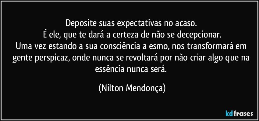 Deposite suas expectativas no acaso. 
É ele, que te dará a certeza de não se decepcionar.
Uma vez estando a sua consciência a esmo, nos transformará em gente perspicaz, onde nunca se revoltará por não criar algo que na essência nunca será. (Nilton Mendonça)