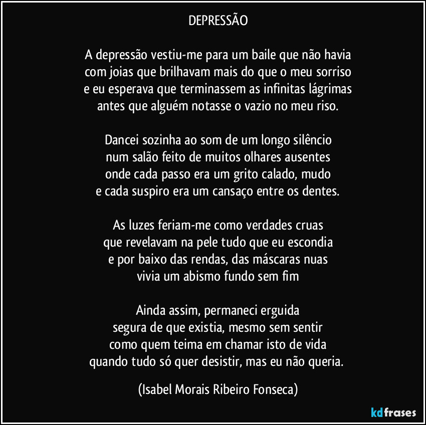 DEPRESSÃO

A depressão vestiu-me para um baile que não havia
com joias que brilhavam mais do que o meu sorriso
e eu esperava que terminassem as infinitas lágrimas
antes que alguém notasse o vazio no meu riso.

Dancei sozinha ao som de um longo silêncio
num salão feito de muitos olhares ausentes
onde cada passo era um grito calado, mudo
e cada suspiro era um cansaço entre os dentes.

As luzes feriam-me como verdades cruas
que revelavam na pele tudo que eu escondia
e por baixo das rendas, das máscaras nuas
vivia um abismo fundo sem fim

Ainda assim, permaneci erguida
segura de que existia, mesmo sem sentir
como quem teima em chamar isto de vida
quando tudo só quer desistir, mas eu não queria. (Isabel Morais Ribeiro Fonseca)