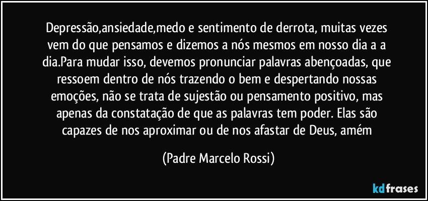 Depressão,ansiedade,medo e sentimento de derrota, muitas vezes vem do que pensamos e dizemos a nós mesmos em nosso dia a a dia.Para mudar isso, devemos pronunciar palavras abençoadas, que ressoem dentro de nós trazendo o bem e despertando nossas emoções, não se trata de sujestão ou pensamento positivo, mas apenas da constatação de que as palavras tem poder. Elas são capazes de nos aproximar ou de nos afastar de Deus, amém (Padre Marcelo Rossi)