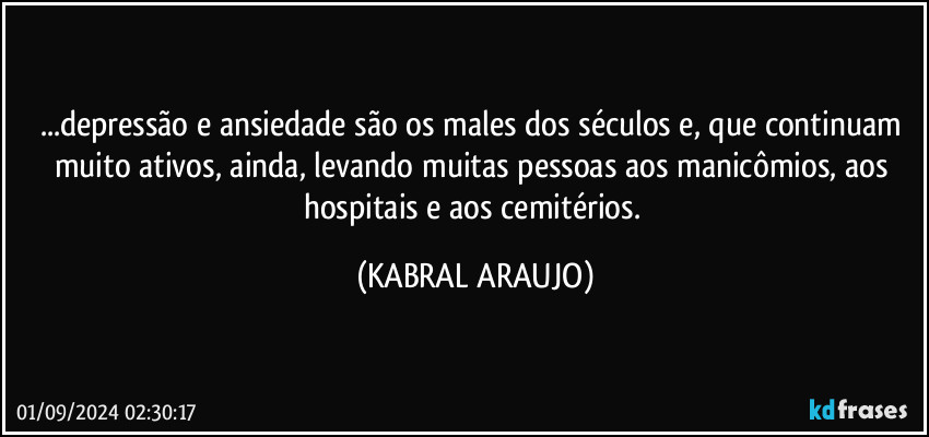 ...depressão e ansiedade são os males dos séculos e, que continuam muito ativos, ainda, levando muitas pessoas aos manicômios, aos hospitais e aos cemitérios. (KABRAL ARAUJO)