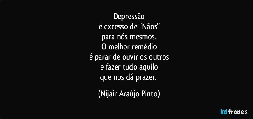 Depressão
é excesso de "Nãos"
para nós mesmos.
O melhor remédio
é parar de ouvir os outros
e fazer tudo aquilo
que nos dá prazer. (Nijair Araújo Pinto)