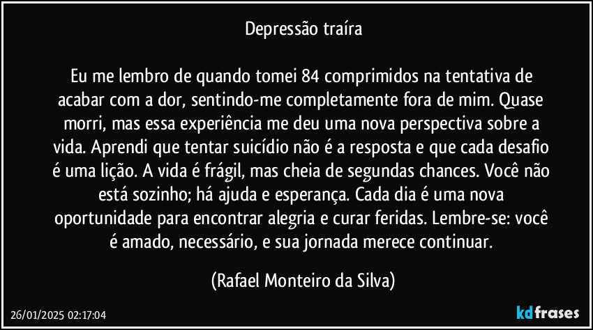 Depressão traíra

Eu me lembro de quando tomei 84 comprimidos na tentativa de acabar com a dor, sentindo-me completamente fora de mim. Quase morri, mas essa experiência me deu uma nova perspectiva sobre a vida. Aprendi que tentar suicídio não é a resposta e que cada desafio é uma lição. A vida é frágil, mas cheia de segundas chances. Você não está sozinho; há ajuda e esperança. Cada dia é uma nova oportunidade para encontrar alegria e curar feridas. Lembre-se: você é amado, necessário, e sua jornada merece continuar. (Rafael Monteiro da Silva)