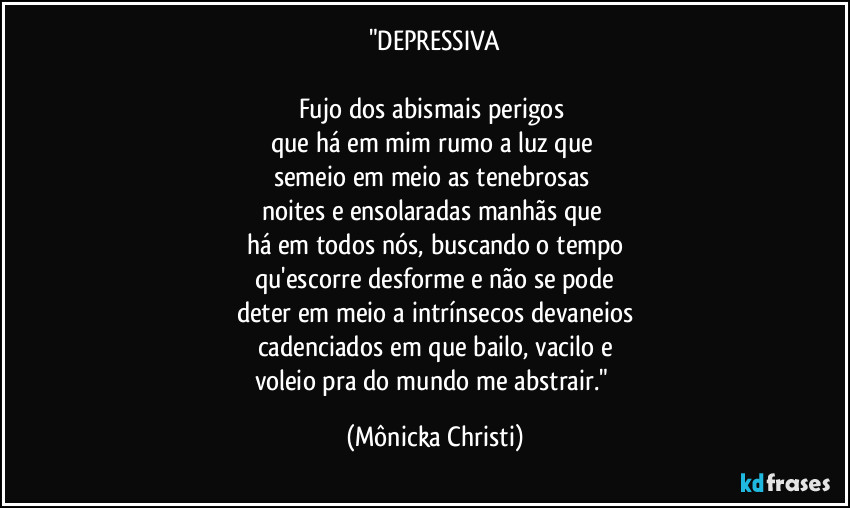 "DEPRESSIVA
Fujo dos abismais perigos
que há em mim rumo a luz que
semeio em meio as tenebrosas
noites e ensolaradas manhãs que
há em todos nós, buscando o tempo
qu'escorre desforme e não se pode
deter em meio a intrínsecos devaneios
cadenciados em que bailo, vacilo e
voleio pra do mundo me abstrair." (Mônicka Christi)