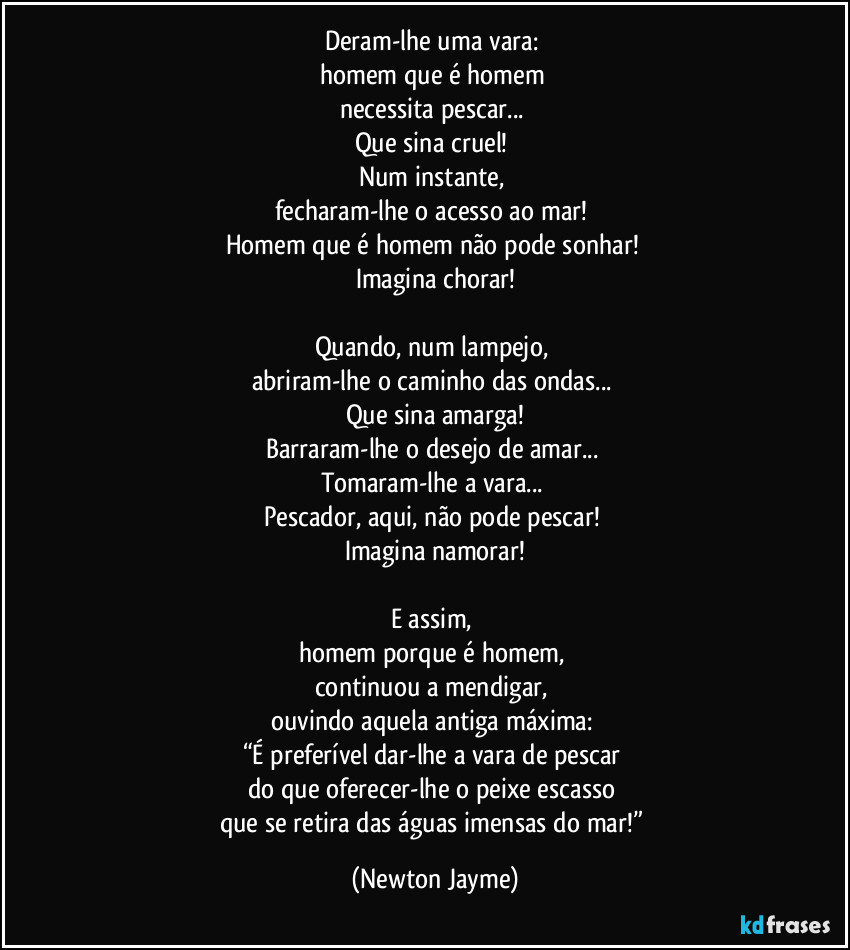 Deram-lhe uma vara: 
homem que é homem 
necessita pescar... 
Que sina cruel! 
Num instante, 
fecharam-lhe o acesso ao mar! 
Homem que é homem não pode sonhar! 
Imagina chorar!

Quando, num lampejo, 
abriram-lhe o caminho das ondas... 
Que sina amarga!
Barraram-lhe o desejo de amar... 
Tomaram-lhe a vara... 
Pescador, aqui, não pode pescar! 
Imagina namorar!

E assim, 
homem porque é homem, 
continuou a mendigar, 
ouvindo aquela antiga máxima: 
“É preferível dar-lhe a vara de pescar 
do que oferecer-lhe o peixe escasso 
que se retira das águas imensas do mar!” (Newton Jayme)