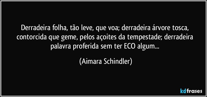 Derradeira folha, tão leve, que voa; derradeira árvore tosca, contorcida que geme, pelos açoites da tempestade; derradeira palavra proferida sem ter ECO algum... (Aimara Schindler)