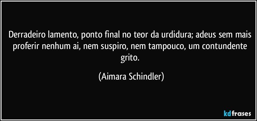 Derradeiro lamento, ponto final no teor da urdidura; adeus sem mais proferir nenhum ai, nem suspiro, nem tampouco, um contundente grito. (Aimara Schindler)