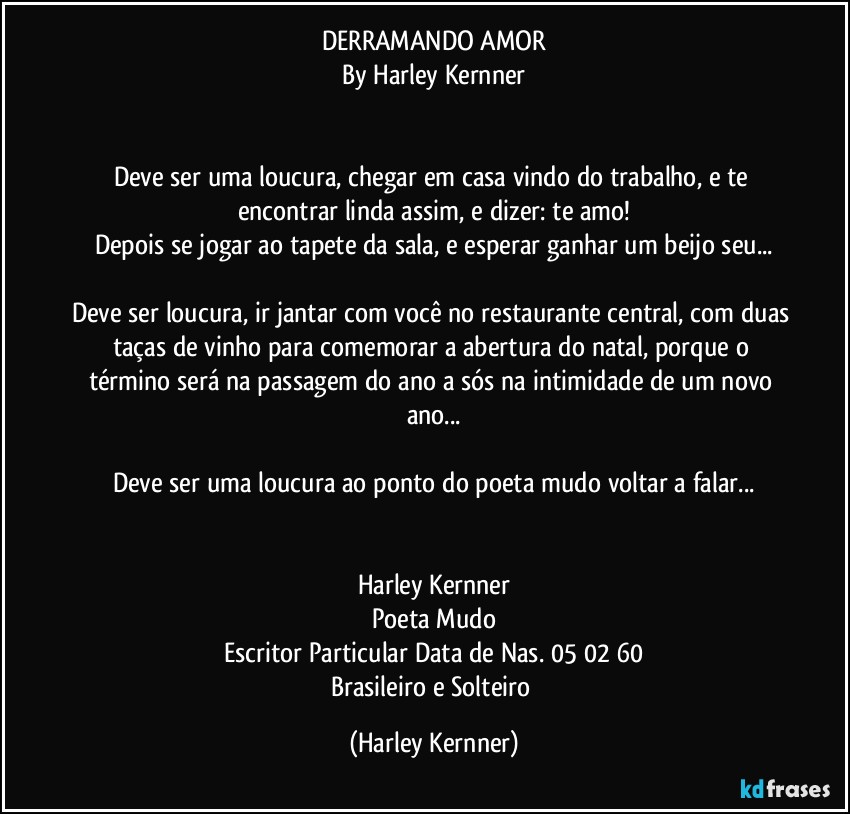 DERRAMANDO AMOR
By Harley Kernner


Deve ser uma loucura, chegar em casa vindo do trabalho, e te encontrar linda assim, e dizer: te amo!
Depois se jogar ao tapete da sala, e esperar ganhar um beijo seu...

Deve ser loucura, ir jantar com você no restaurante central, com duas taças de vinho para comemorar a abertura do natal, porque o término será na passagem do ano a sós na intimidade de um novo ano...

Deve ser uma loucura ao ponto do poeta mudo voltar a falar...


Harley Kernner
Poeta Mudo
Escritor Particular Data de Nas. 05/02/60
Brasileiro e Solteiro (Harley Kernner)