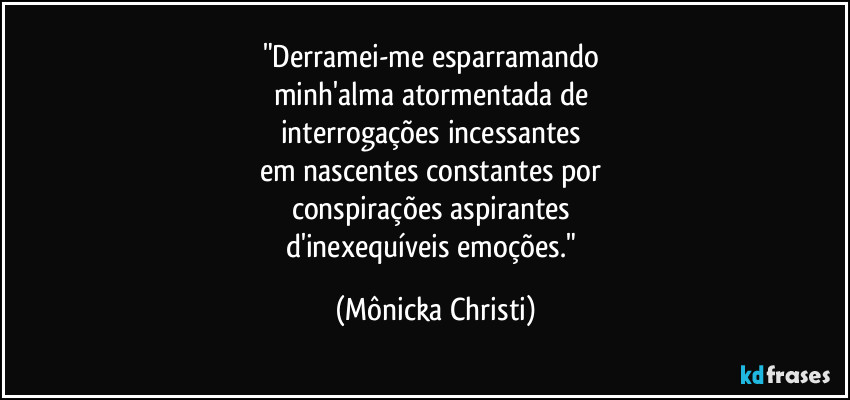 "Derramei-me esparramando 
minh'alma atormentada de 
interrogações incessantes 
em nascentes constantes por 
conspirações aspirantes 
d'inexequíveis emoções." (Mônicka Christi)