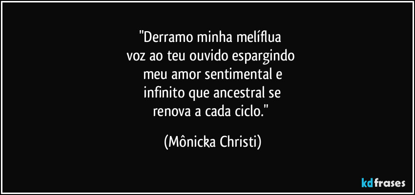 "Derramo minha melíflua
voz ao teu ouvido espargindo
meu amor sentimental e
infinito que ancestral se
renova a cada ciclo." (Mônicka Christi)