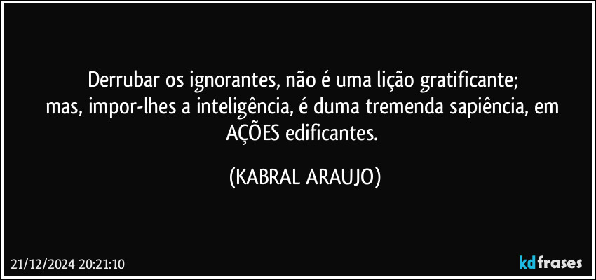 Derrubar os ignorantes, não é uma lição gratificante; 
mas, impor-lhes a inteligência, é duma tremenda sapiência, em AÇÕES edificantes. (KABRAL ARAUJO)