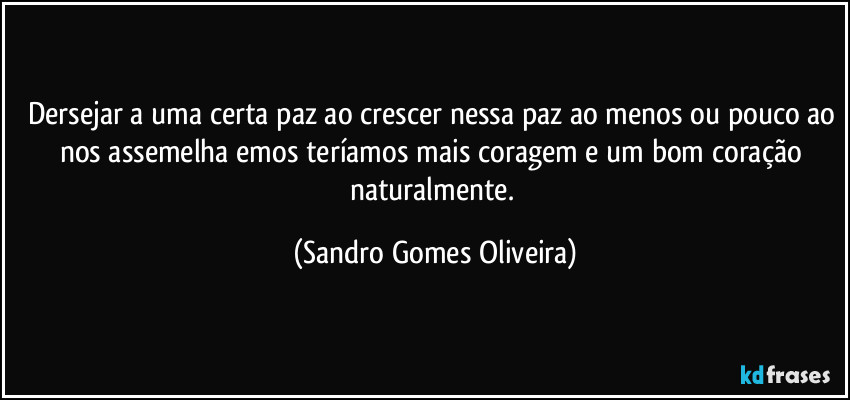 Dersejar a uma certa paz ao crescer nessa paz ao menos ou pouco ao nos assemelha emos teríamos mais coragem e um bom coração naturalmente. (Sandro Gomes Oliveira)