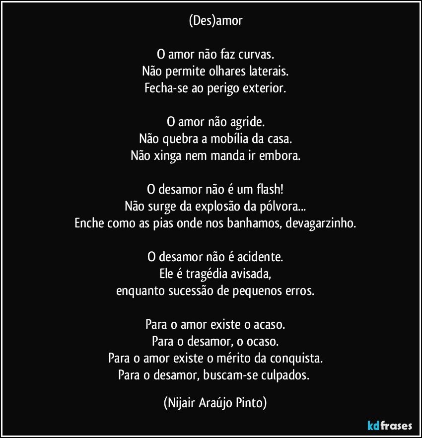 (Des)amor

O amor não faz curvas.
Não permite olhares laterais.
Fecha-se ao perigo exterior.

O amor não agride.
Não quebra a mobília da casa.
Não xinga nem manda ir embora.

O desamor não é um flash!
Não surge da explosão da pólvora...
Enche como as pias onde nos banhamos, devagarzinho.

O desamor não é acidente.
Ele é tragédia avisada,
enquanto sucessão de pequenos erros.

Para o amor existe o acaso.
Para o desamor, o ocaso.
Para o amor existe o mérito da conquista.
Para o desamor, buscam-se culpados. (Nijair Araújo Pinto)