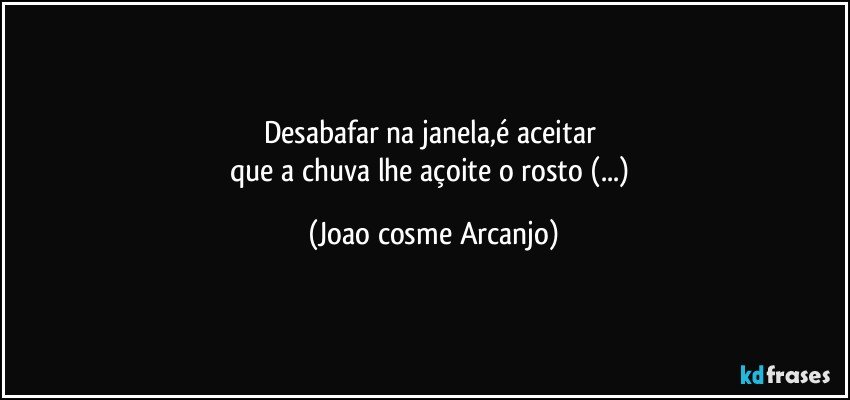 Desabafar na janela,é aceitar 
que a chuva lhe açoite o rosto (...) (Joao cosme Arcanjo)