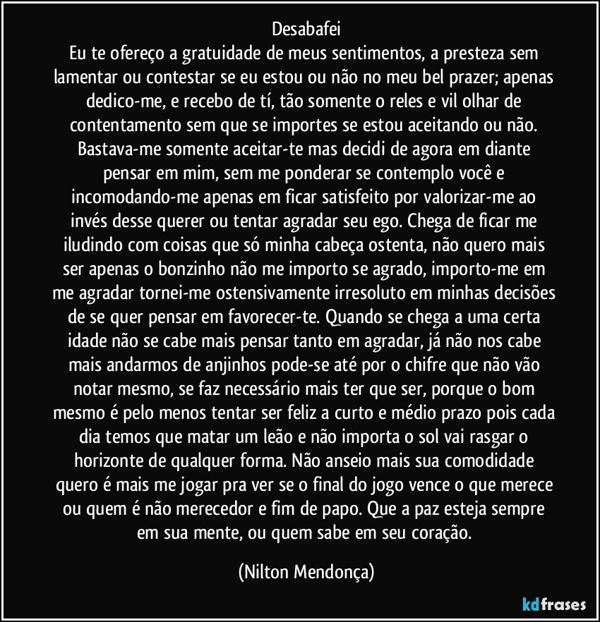 Desabafei
Eu te ofereço a gratuidade de meus sentimentos, a presteza sem lamentar ou contestar se eu estou ou não no meu bel prazer; apenas dedico-me, e recebo de tí, tão somente o reles e vil olhar de contentamento sem que se importes se estou aceitando ou não. Bastava-me somente aceitar-te mas decidi de agora em diante pensar em mim, sem me ponderar se contemplo você e incomodando-me apenas em ficar satisfeito por valorizar-me ao invés desse querer ou tentar agradar seu ego. Chega de ficar me iludindo com coisas que só minha cabeça ostenta, não quero mais ser apenas o bonzinho não me importo se agrado, importo-me em me agradar tornei-me ostensivamente irresoluto em minhas decisões de se quer pensar em favorecer-te. Quando se chega a uma certa idade não se cabe mais pensar tanto em agradar, já não nos cabe mais andarmos de anjinhos pode-se até por o chifre que não vão notar mesmo, se faz necessário mais ter que ser, porque o bom mesmo é pelo menos tentar ser feliz a curto e médio prazo pois cada dia temos que matar um leão e não importa o sol vai rasgar o horizonte de qualquer forma. Não anseio mais sua comodidade quero é mais me jogar pra ver se o final do jogo vence o que merece ou quem é não merecedor e fim de papo. Que a paz esteja sempre em sua mente, ou quem sabe em seu coração. (Nilton Mendonça)