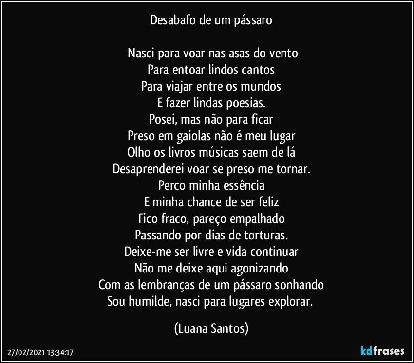 Desabafo de um pássaro

⁠Nasci para voar nas asas do vento
Para entoar lindos cantos
Para viajar entre os mundos
E fazer lindas poesias.
Posei, mas não para ficar
Preso em gaiolas não é meu lugar
Olho os livros músicas saem de lá
Desaprenderei voar se preso me tornar.
Perco minha essência
E minha chance de ser feliz
Fico fraco, pareço empalhado
Passando por dias de torturas.
Deixe-me ser livre e vida continuar
Não me deixe aqui agonizando
Com as lembranças de um pássaro sonhando
Sou humilde, nasci para lugares explorar. (Luana Santos)