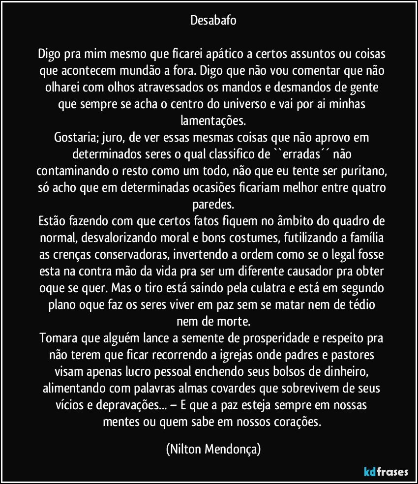 Desabafo

Digo pra mim mesmo que ficarei apático a certos assuntos ou coisas que acontecem mundão a fora. Digo que não vou comentar que não olharei com olhos atravessados os mandos e desmandos de gente que sempre se acha o centro do universo e vai por ai minhas lamentações.
Gostaria; juro, de ver essas mesmas coisas que não aprovo em determinados seres o qual classifico de ``erradas´´ não contaminando o resto como um todo, não que eu tente ser puritano, só acho que em determinadas ocasiões ficariam melhor entre quatro paredes.
Estão fazendo com que certos fatos fiquem no âmbito do quadro de normal, desvalorizando moral e bons costumes, futilizando a família as crenças conservadoras, invertendo a ordem como se o legal fosse esta na contra mão da vida pra ser um diferente causador pra obter oque se quer. Mas o tiro está saindo pela culatra e está em segundo plano oque faz os seres viver em paz sem se matar nem de tédio nem de morte.
Tomara que alguém lance a semente de prosperidade e respeito pra não terem que ficar recorrendo a igrejas onde padres e pastores visam apenas lucro pessoal enchendo seus bolsos de dinheiro, alimentando com palavras almas covardes que sobrevivem de seus vícios e depravações... – E que a paz esteja sempre em nossas mentes ou quem sabe em nossos corações. (Nilton Mendonça)