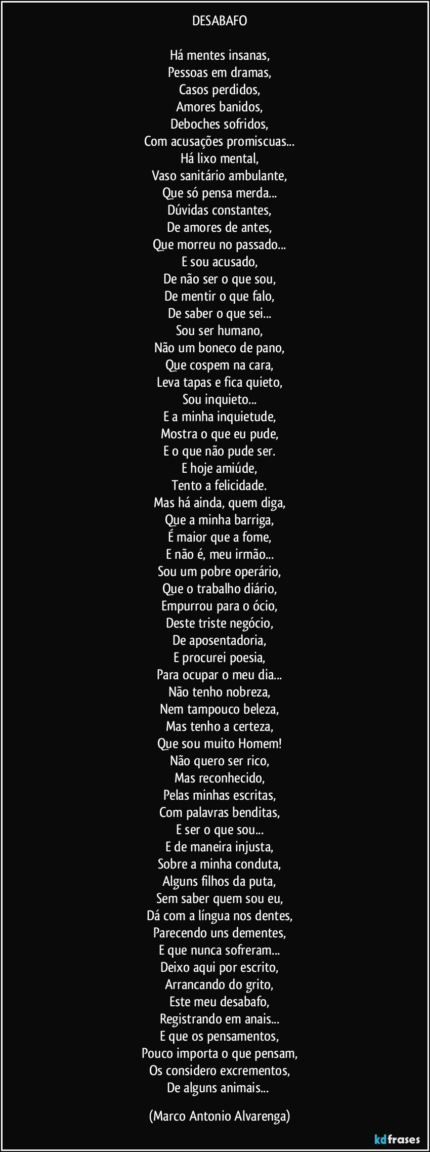 DESABAFO

Há mentes insanas,
Pessoas em dramas,
Casos perdidos,
Amores banidos,
Deboches sofridos,
Com acusações promiscuas...
Há lixo mental,
Vaso sanitário ambulante,
Que só pensa merda...
Dúvidas constantes,
De amores de antes,
Que morreu no passado...
E sou acusado,
De não ser o que sou,
De mentir o que falo,
De saber o que sei...
Sou ser humano,
Não um boneco de pano,
Que cospem na cara,
Leva tapas e fica quieto,
Sou inquieto...
E a minha inquietude,
Mostra o que eu pude,
E o que não pude ser.
E hoje amiúde,
Tento a felicidade.
Mas há ainda, quem diga,
Que a minha barriga,
É maior que a fome,
E não é, meu irmão...
Sou um pobre operário,
Que o trabalho diário,
Empurrou para o ócio,
Deste triste negócio,
De aposentadoria,
E procurei poesia,
Para ocupar o meu dia...
Não tenho nobreza,
Nem tampouco beleza,
Mas tenho a certeza,
Que sou muito Homem!
Não quero ser rico,
Mas reconhecido,
Pelas minhas escritas,
Com palavras benditas,
E ser o que sou...
E de maneira injusta,
Sobre a minha conduta,
Alguns filhos da puta,
Sem saber quem sou eu,
Dá com a língua nos dentes,
Parecendo uns dementes,
E que nunca sofreram...
Deixo aqui por escrito,
Arrancando do grito,
Este meu desabafo,
Registrando em anais...
E que os pensamentos,
Pouco importa o que pensam,
Os considero excrementos,
De alguns animais... (Marco Antonio Alvarenga)