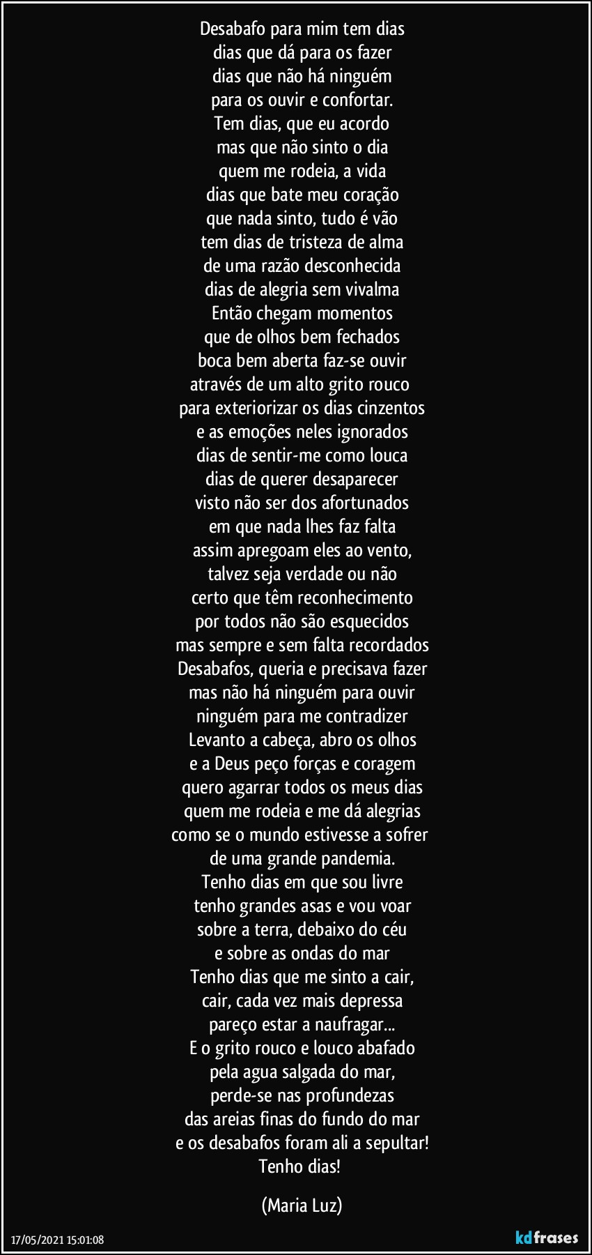 Desabafo para mim tem dias
dias que dá para os fazer
dias que não há ninguém
para os ouvir e confortar.
Tem dias, que eu acordo
mas que não sinto o dia
quem me rodeia, a vida
dias que bate meu coração
que nada sinto, tudo é vão
tem dias de tristeza de alma
de uma razão desconhecida
dias de alegria  sem vivalma
Então chegam momentos
que de olhos bem fechados
boca bem aberta faz-se ouvir
através de um alto grito rouco 
para exteriorizar os dias cinzentos
e as emoções neles ignorados
dias de sentir-me como louca
dias de querer desaparecer
visto não ser dos afortunados
em que nada lhes faz falta
assim apregoam eles ao vento,
talvez seja verdade ou não
certo que têm reconhecimento
por todos  não são esquecidos
mas sempre e sem falta recordados
Desabafos, queria e precisava fazer
mas não há ninguém para ouvir
ninguém para me contradizer
Levanto a cabeça, abro os olhos
e a Deus peço forças e coragem
quero agarrar todos os meus dias
quem me rodeia e me dá alegrias
como se o mundo estivesse a sofrer 
de uma grande pandemia.
Tenho dias em que sou livre
tenho grandes asas e vou voar
sobre a terra, debaixo do céu
e sobre as ondas do mar
Tenho dias que me sinto a cair,
cair, cada vez mais depressa
pareço estar a naufragar...
E o grito rouco e louco abafado
pela agua salgada do mar,
perde-se nas profundezas
das areias finas do fundo do mar
e os desabafos foram ali a sepultar!
Tenho dias! (Maria Luz)