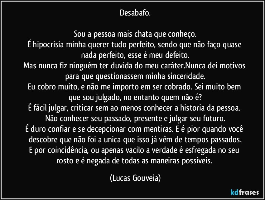 Desabafo.

Sou a pessoa mais chata que conheço.
É hipocrisia minha querer tudo perfeito, sendo que não faço quase nada perfeito, esse é meu defeito.
Mas nunca fiz ninguém ter duvida do meu caráter.Nunca dei motivos para que questionassem minha sinceridade.
Eu cobro muito, e não me importo em ser cobrado. Sei muito bem que sou julgado, no entanto quem não é?
É fácil julgar, criticar sem ao menos conhecer a historia da pessoa. Não conhecer seu passado, presente e julgar seu futuro.
É duro confiar e se decepcionar com mentiras. E é pior quando você descobre que não foi a unica que isso já vêm de tempos passados.
E por coincidência, ou apenas vacilo a verdade é esfregada no seu rosto e é negada de todas as maneiras possíveis. (Lucas Gouveia)