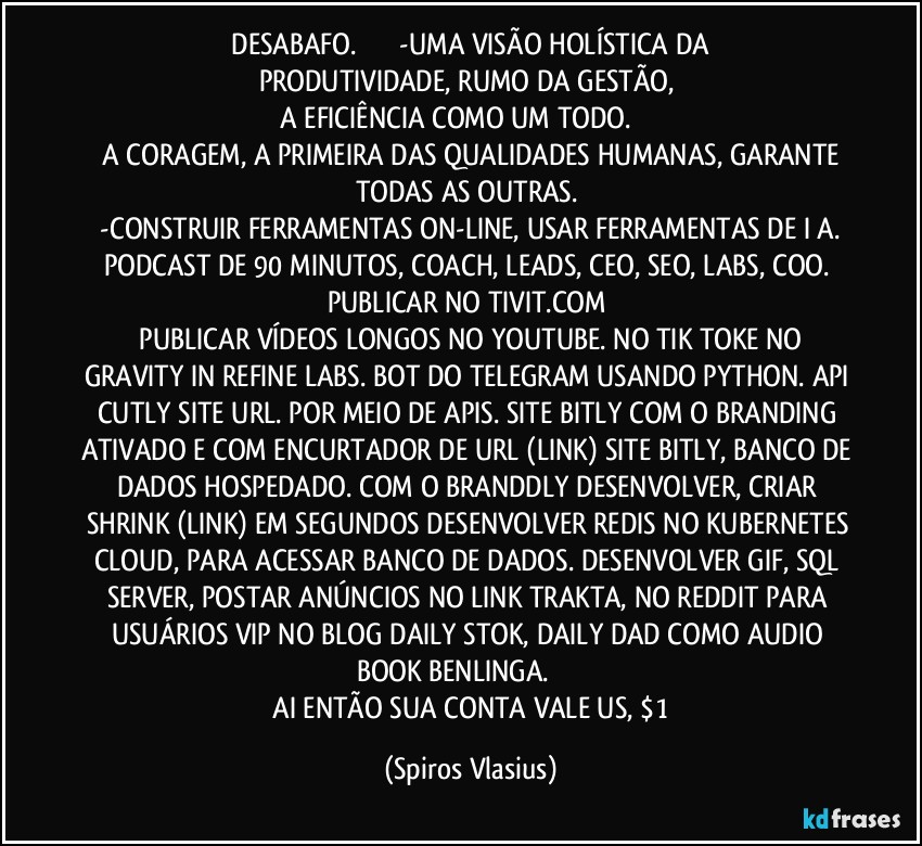 ⁠DESABAFO.                      -UMA VISÃO HOLÍSTICA DA PRODUTIVIDADE, RUMO DA GESTÃO,  
 A EFICIÊNCIA COMO UM TODO.                    
 A CORAGEM, A PRIMEIRA DAS QUALIDADES HUMANAS, GARANTE TODAS AS OUTRAS.   
 -CONSTRUIR FERRAMENTAS ON-LINE, USAR FERRAMENTAS DE I A. PODCAST DE 90 MINUTOS, COACH, LEADS, CEO, SEO, LABS, COO. PUBLICAR NO TIVIT.COM   
 PUBLICAR VÍDEOS LONGOS NO YOUTUBE. NO TIK TOKE NO GRAVITY IN REFINE LABS. BOT DO TELEGRAM USANDO PYTHON. API CUTLY SITE URL. POR MEIO DE APIS. SITE BITLY COM O BRANDING ATIVADO E COM ENCURTADOR DE URL (LINK) SITE BITLY, BANCO DE DADOS HOSPEDADO. COM O BRANDDLY DESENVOLVER, CRIAR SHRINK (LINK) EM SEGUNDOS DESENVOLVER REDIS NO KUBERNETES CLOUD, PARA ACESSAR BANCO DE DADOS. DESENVOLVER GIF, SQL SERVER, POSTAR ANÚNCIOS NO LINK TRAKTA, NO REDDIT PARA USUÁRIOS VIP NO BLOG DAILY STOK, DAILY DAD COMO AUDIO BOOK BENLINGA.                  
 AI ENTÃO SUA CONTA VALE US, $1 (Spiros Vlasius)