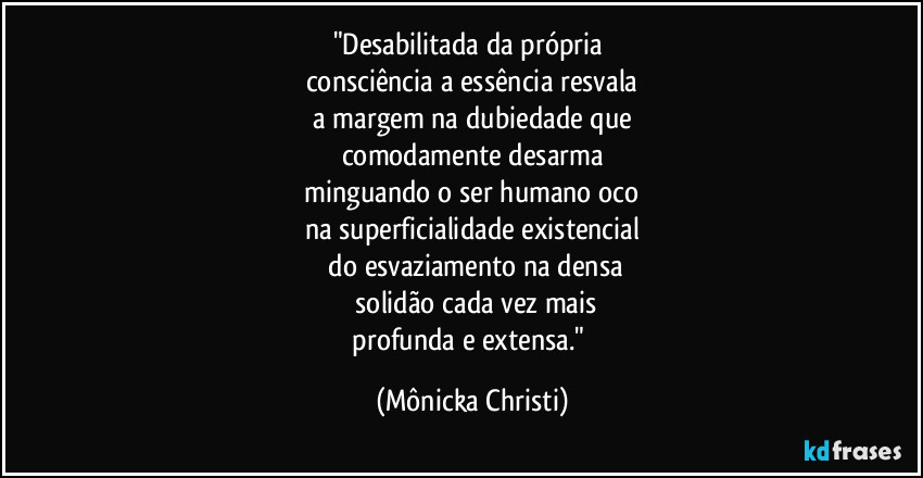 "Desabilitada da própria
consciência a essência resvala
a margem na dubiedade que
comodamente desarma
minguando o ser humano oco
na superficialidade existencial
do esvaziamento na densa
solidão cada vez mais
profunda e extensa." (Mônicka Christi)