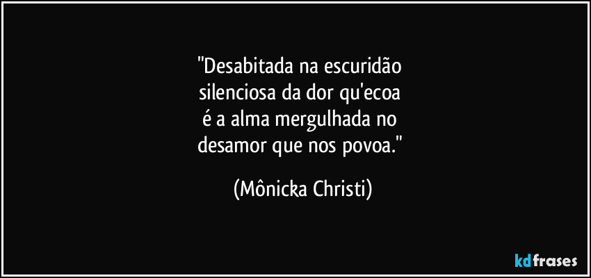 "Desabitada na escuridão 
silenciosa da dor qu'ecoa 
é a alma mergulhada no 
desamor que nos povoa." (Mônicka Christi)