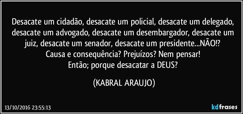 Desacate um cidadão, desacate um policial, desacate um delegado, desacate um advogado, desacate um desembargador, desacate um juiz, desacate um senador, desacate um presidente...NÃO!? 
Causa e consequência? Prejuízos?  Nem pensar! 
Então; porque desacatar a DEUS? (KABRAL ARAUJO)